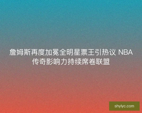詹姆斯再度加冕全明星票王引热议 NBA传奇影响力持续席卷联盟