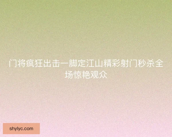 门将疯狂出击一脚定江山精彩射门秒杀全场惊艳观众