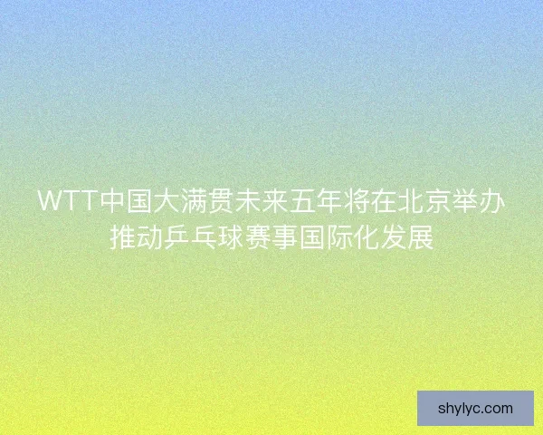 WTT中国大满贯未来五年将在北京举办推动乒乓球赛事国际化发展